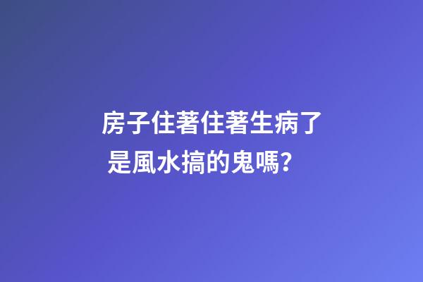 房子住著住著生病了 是風水搞的鬼嗎？
